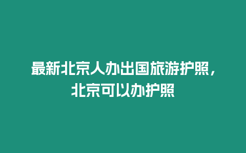 最新北京人辦出國旅游護(hù)照，北京可以辦護(hù)照