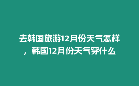 去韓國旅游12月份天氣怎樣，韓國12月份天氣穿什么