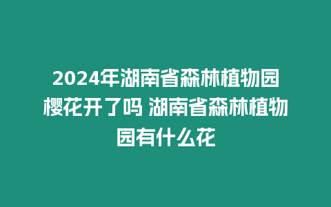 2024年湖南省森林植物園櫻花開了嗎 湖南省森林植物園有什么花