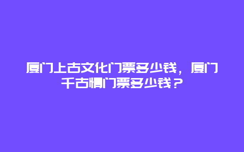 廈門上古文化門票多少錢，廈門千古情門票多少錢？