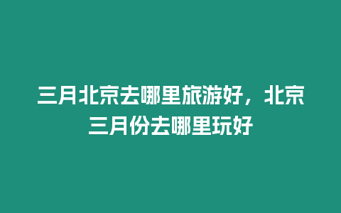 三月北京去哪里旅游好，北京三月份去哪里玩好