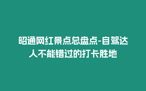 昭通網紅景點總盤點-自駕達人不能錯過的打卡勝地