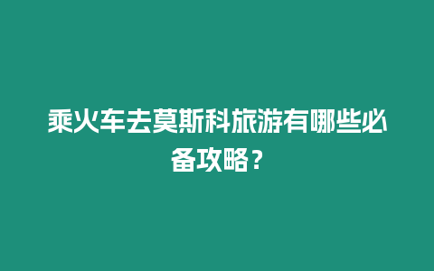 乘火車去莫斯科旅游有哪些必備攻略？