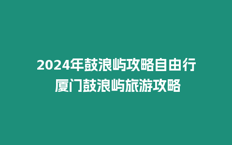 2024年鼓浪嶼攻略自由行 廈門鼓浪嶼旅游攻略