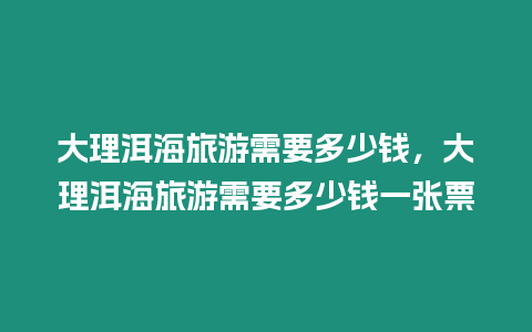 大理洱海旅游需要多少錢，大理洱海旅游需要多少錢一張票