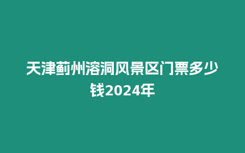 天津薊州溶洞風景區門票多少錢2024年