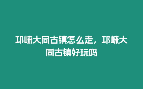 邛崍大同古鎮怎么走，邛崍大同古鎮好玩嗎