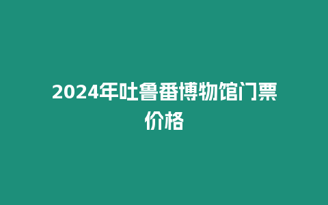 2024年吐魯番博物館門票價格