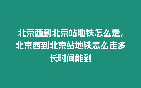 北京西到北京站地鐵怎么走，北京西到北京站地鐵怎么走多長時間能到