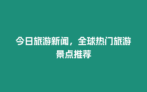 今日旅游新聞，全球熱門旅游景點推薦