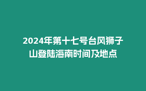 2024年第十七號臺風獅子山登陸海南時間及地點