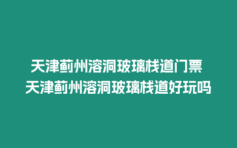 天津薊州溶洞玻璃棧道門票 天津薊州溶洞玻璃棧道好玩嗎