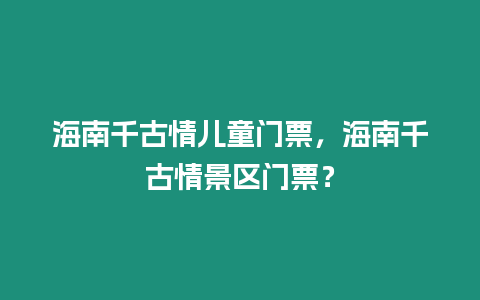 海南千古情兒童門票，海南千古情景區門票？