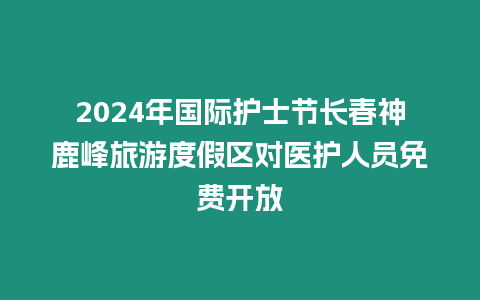 2024年國(guó)際護(hù)士節(jié)長(zhǎng)春神鹿峰旅游度假區(qū)對(duì)醫(yī)護(hù)人員免費(fèi)開放