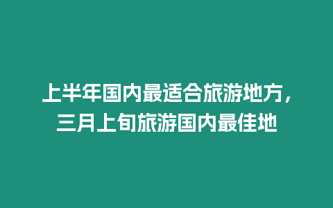 上半年國(guó)內(nèi)最適合旅游地方，三月上旬旅游國(guó)內(nèi)最佳地