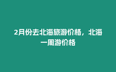 2月份去北海旅游價格，北海一周游價格