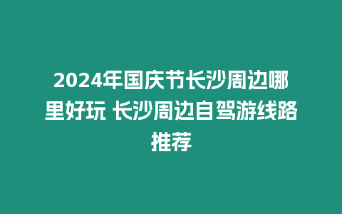 2024年國慶節(jié)長沙周邊哪里好玩 長沙周邊自駕游線路推薦