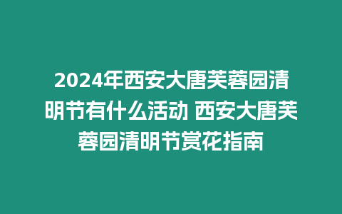 2024年西安大唐芙蓉園清明節有什么活動 西安大唐芙蓉園清明節賞花指南