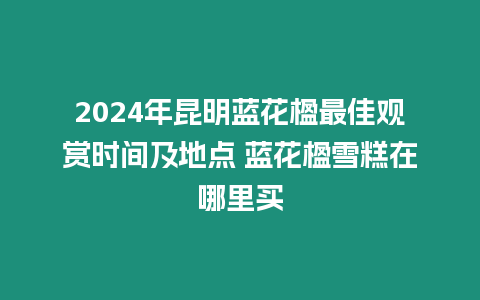 2024年昆明藍花楹最佳觀賞時間及地點 藍花楹雪糕在哪里買