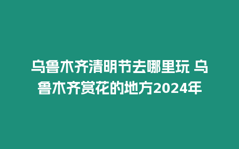 烏魯木齊清明節(jié)去哪里玩 烏魯木齊賞花的地方2024年