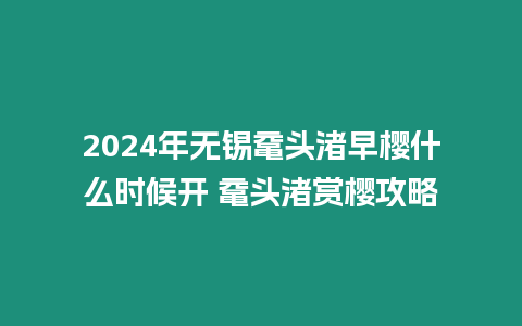 2024年無錫黿頭渚早櫻什么時候開 黿頭渚賞櫻攻略