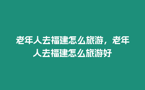 老年人去福建怎么旅游，老年人去福建怎么旅游好