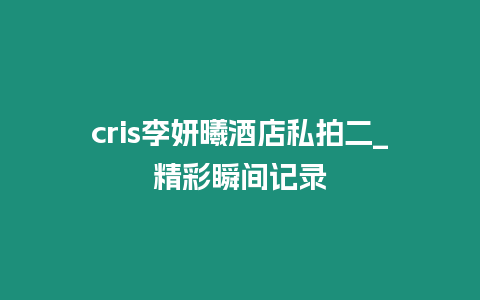 cris李妍曦酒店私拍二_精彩瞬間記錄