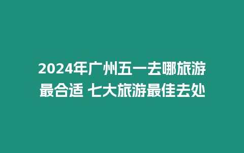 2024年廣州五一去哪旅游最合適 七大旅游最佳去處