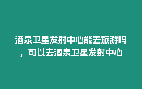 酒泉衛星發射中心能去旅游嗎，可以去酒泉衛星發射中心