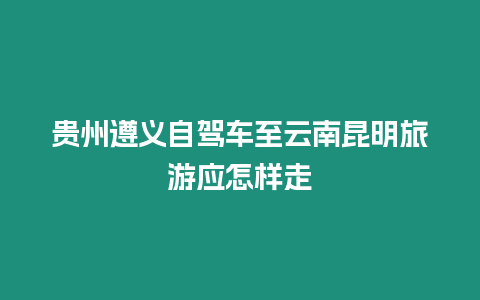 貴州遵義自駕車至云南昆明旅游應(yīng)怎樣走