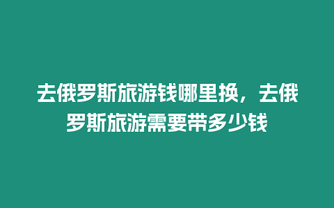 去俄羅斯旅游錢哪里換，去俄羅斯旅游需要帶多少錢