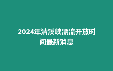 2024年清溪峽漂流開放時間最新消息