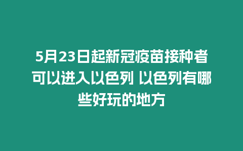 5月23日起新冠疫苗接種者可以進(jìn)入以色列 以色列有哪些好玩的地方