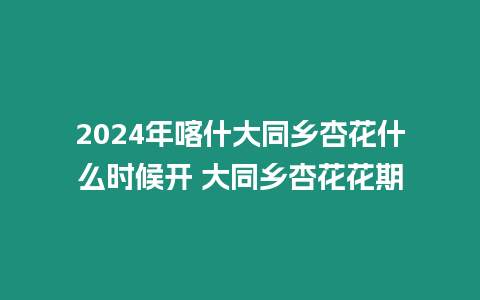 2024年喀什大同鄉(xiāng)杏花什么時候開 大同鄉(xiāng)杏花花期