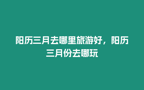 陽歷三月去哪里旅游好，陽歷三月份去哪玩