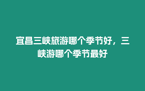 宜昌三峽旅游哪個季節好，三峽游哪個季節最好