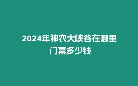 2024年神農(nóng)大峽谷在哪里 門票多少錢