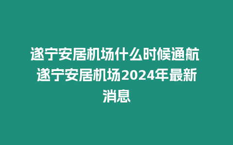 遂寧安居機場什么時候通航 遂寧安居機場2024年最新消息