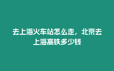 去上海火車站怎么走，北京去上海高鐵多少錢