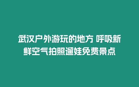 武漢戶外游玩的地方 呼吸新鮮空氣拍照遛娃免費景點