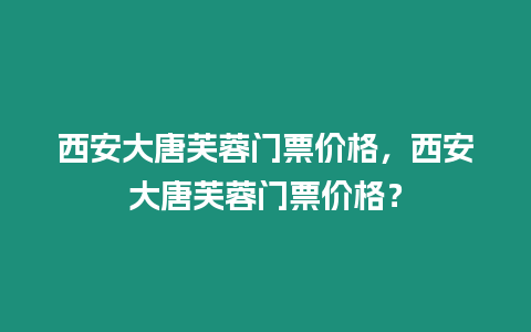 西安大唐芙蓉門票價格，西安大唐芙蓉門票價格？