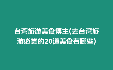 臺灣旅游美食博主(去臺灣旅游必嘗的20道美食有哪些)