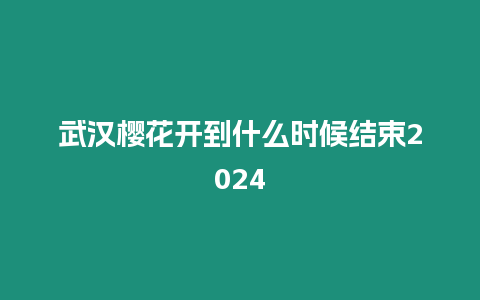 武漢櫻花開到什么時候結束2024