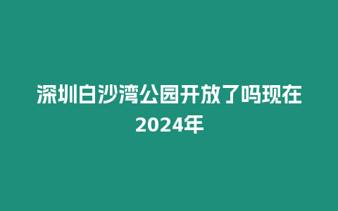 深圳白沙灣公園開放了嗎現(xiàn)在2024年