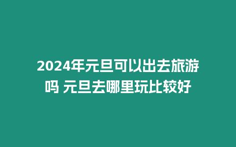 2024年元旦可以出去旅游嗎 元旦去哪里玩比較好