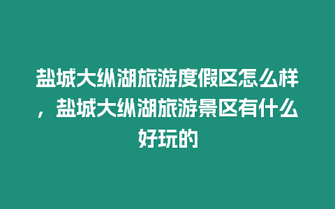 鹽城大縱湖旅游度假區怎么樣，鹽城大縱湖旅游景區有什么好玩的