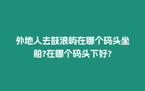 外地人去鼓浪嶼在哪個碼頭坐船?在哪個碼頭下好?