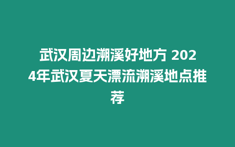 武漢周邊溯溪好地方 2024年武漢夏天漂流溯溪地點推薦