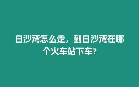 白沙灣怎么走，到白沙灣在哪個火車站下車?