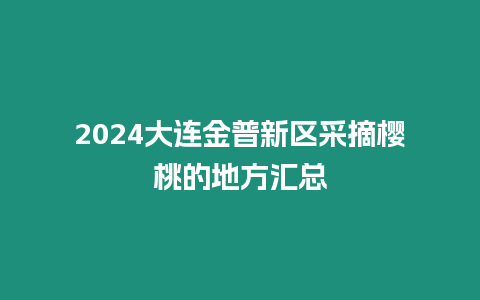 2024大連金普新區采摘櫻桃的地方匯總